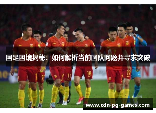 国足困境揭秘：如何解析当前团队问题并寻求突破