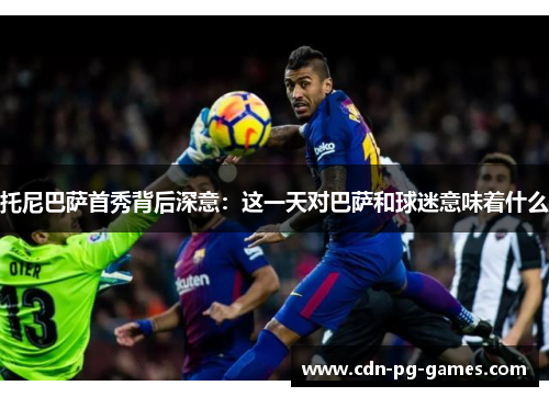 托尼巴萨首秀背后深意：这一天对巴萨和球迷意味着什么