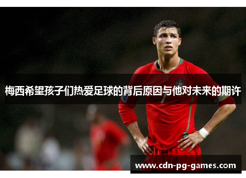 梅西希望孩子们热爱足球的背后原因与他对未来的期许