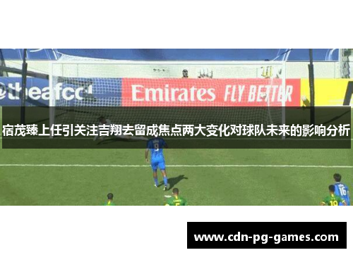 宿茂臻上任引关注吉翔去留成焦点两大变化对球队未来的影响分析