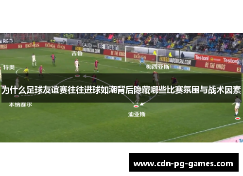 为什么足球友谊赛往往进球如潮背后隐藏哪些比赛氛围与战术因素