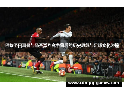 巴黎圣日耳曼与马赛激烈竞争背后的历史恩怨与足球文化碰撞