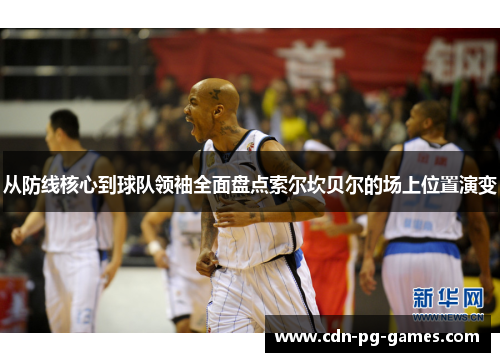 从防线核心到球队领袖全面盘点索尔坎贝尔的场上位置演变