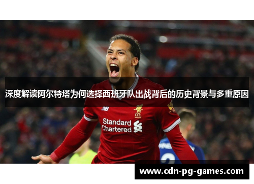 深度解读阿尔特塔为何选择西班牙队出战背后的历史背景与多重原因 深度解读阿尔特塔为何选择西班牙队出战背后的历史背景与多重原因