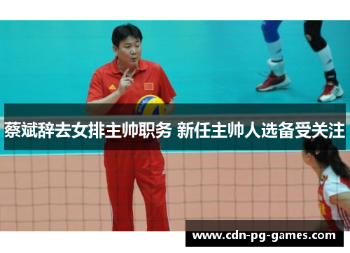 蔡斌辞去女排主帅职务 新任主帅人选备受关注