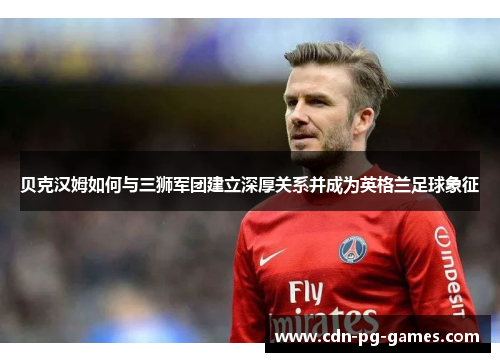 贝克汉姆如何与三狮军团建立深厚关系并成为英格兰足球象征 贝克汉姆如何与三狮军团建立深厚关系并成为英格兰足球象征