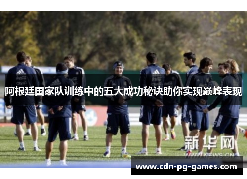 阿根廷国家队训练中的五大成功秘诀助你实现巅峰表现