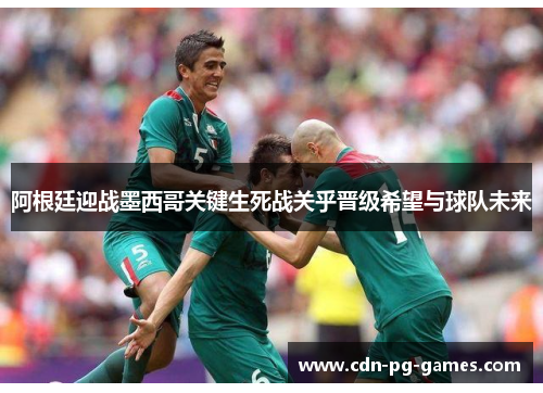 阿根廷迎战墨西哥关键生死战关乎晋级希望与球队未来