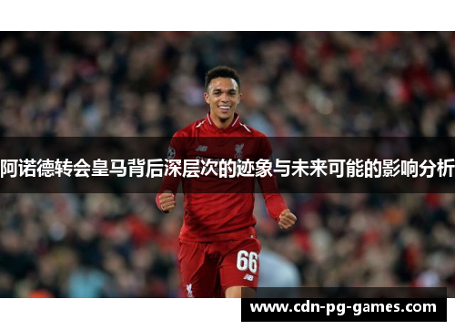 阿诺德转会皇马背后深层次的迹象与未来可能的影响分析 阿诺德转会皇马背后深层次的迹象与未来可能的影响分析